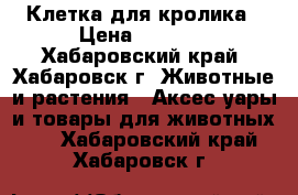 Клетка для кролика › Цена ­ 2 000 - Хабаровский край, Хабаровск г. Животные и растения » Аксесcуары и товары для животных   . Хабаровский край,Хабаровск г.